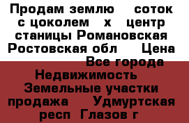 Продам землю  5 соток с цоколем 9 х12 центр станицы Романовская Ростовская обл.  › Цена ­ 1 200 000 - Все города Недвижимость » Земельные участки продажа   . Удмуртская респ.,Глазов г.